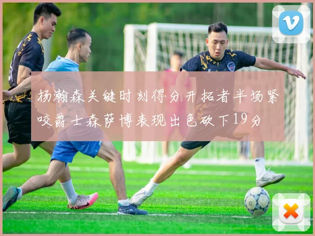 杨瀚森关键时刻得分开拓者半场紧咬爵士森萨博表现出色砍下19分