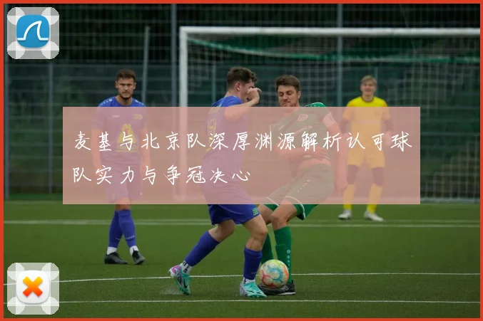 麦基与北京队深厚渊源解析认可球队实力与争冠决心