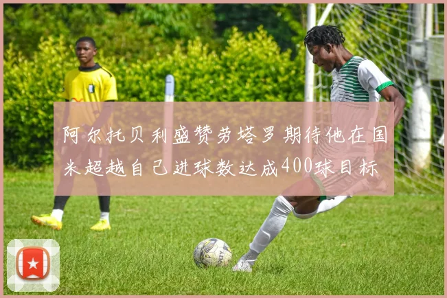 阿尔托贝利盛赞劳塔罗期待他在国米超越自己进球数达成400球目标