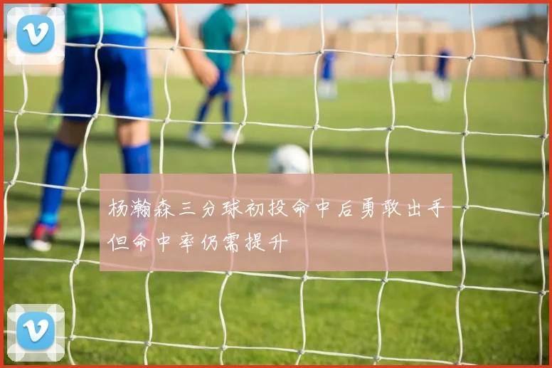 杨瀚森三分球初投命中后勇敢出手但命中率仍需提升