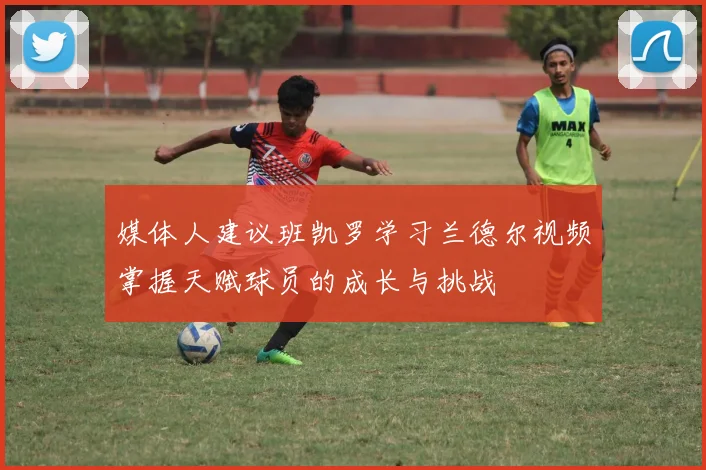 媒体人建议班凯罗学习兰德尔视频掌握天赋球员的成长与挑战