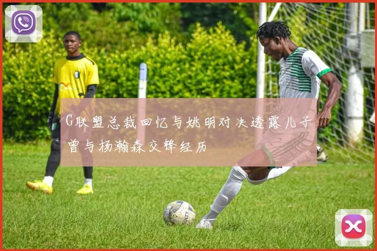 G联盟总裁回忆与姚明对决透露儿子曾与杨瀚森交锋经历
