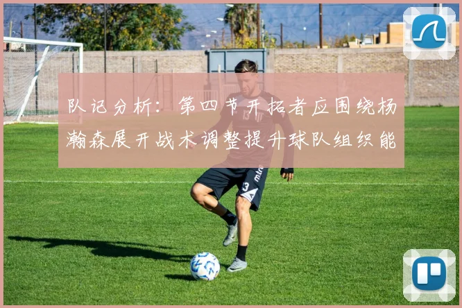 队记分析：第四节开拓者应围绕杨瀚森展开战术调整提升球队组织能力