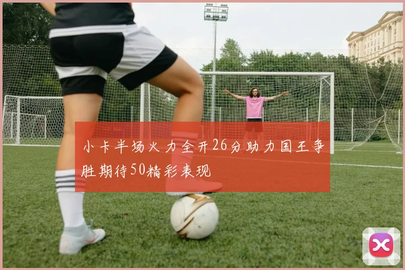 小卡半场火力全开26分助力国王争胜期待50精彩表现
