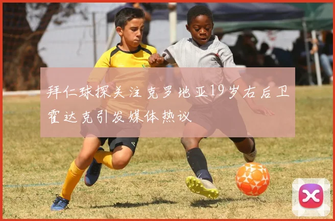 拜仁球探关注克罗地亚19岁右后卫霍达克引发媒体热议