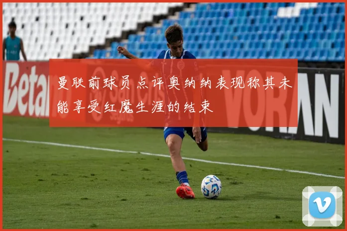 曼联前球员点评奥纳纳表现称其未能享受红魔生涯的结束