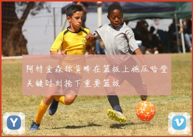 阿特金森称黄蜂在篮板上施压哈登关键时刻抢下重要篮板