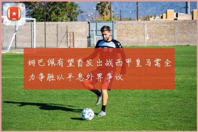 姆巴佩有望首发出战西甲皇马需全力争胜以平息外界争议