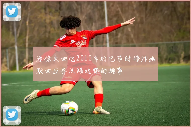 潘德夫回忆2010年对巴萨时穆帅幽默回应齐沃踢边锋的趣事