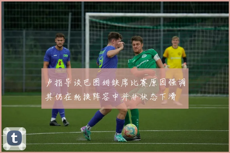 卢指导谈巴图姆缺席比赛原因强调其仍在轮换阵容中并非状态下滑