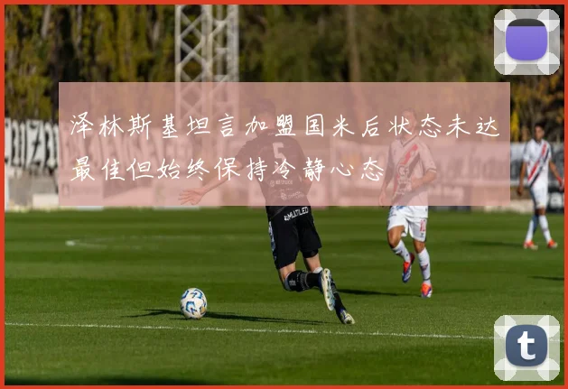 泽林斯基坦言加盟国米后状态未达最佳但始终保持冷静心态