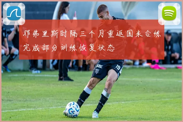 邓弗里斯时隔三个月重返国米合练完成部分训练恢复状态