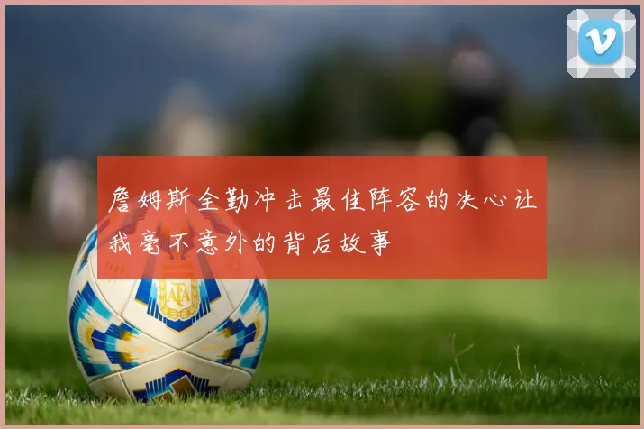 詹姆斯全勤冲击最佳阵容的决心让我毫不意外的背后故事