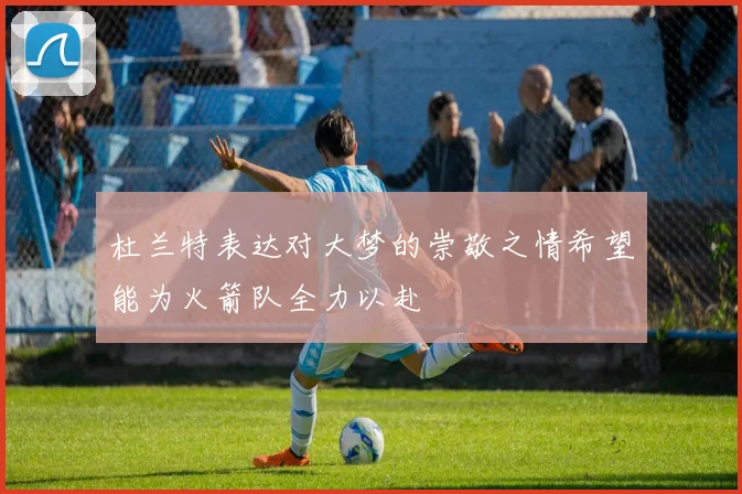 杜兰特表达对大梦的崇敬之情希望能为火箭队全力以赴