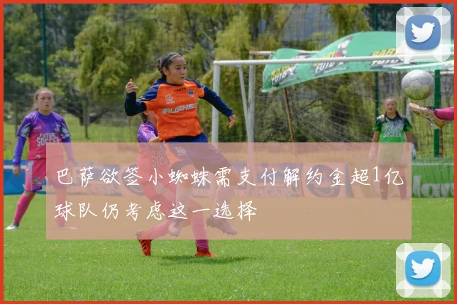 巴萨欲签小蜘蛛需支付解约金超1亿球队仍考虑这一选择