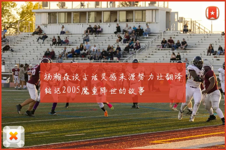 杨瀚森谈古话灵感来源努力让翻译铭记2005魔童降世的故事