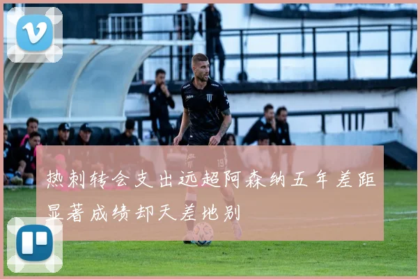 热刺转会支出远超阿森纳五年差距显著成绩却天差地别