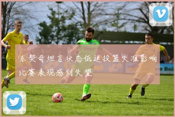 东契奇坦言状态低迷投篮失准影响比赛表现感到失望
