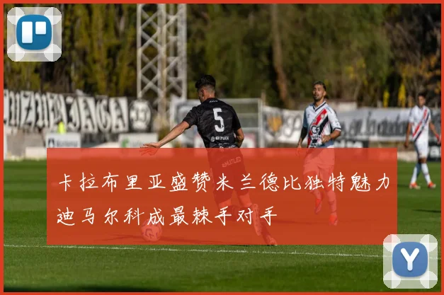 卡拉布里亚盛赞米兰德比独特魅力迪马尔科成最棘手对手