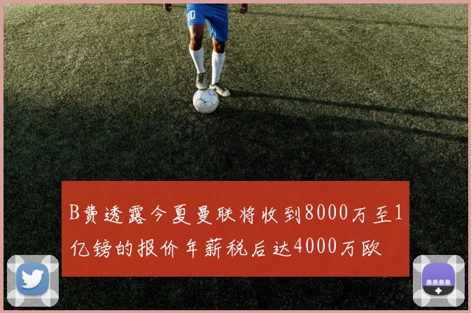 B费透露今夏曼联将收到8000万至1亿镑的报价年薪税后达4000万欧
