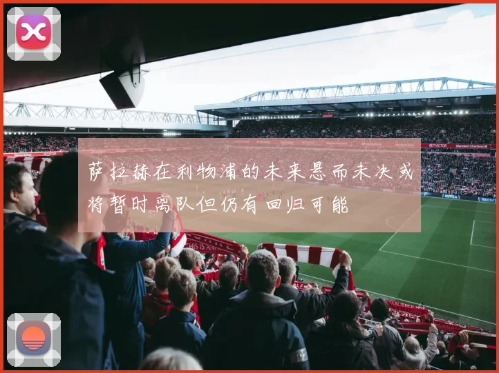 萨拉赫在利物浦的未来悬而未决或将暂时离队但仍有回归可能