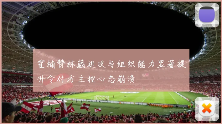 霍楠赞林葳进攻与组织能力显著提升令对方主控心态崩溃
