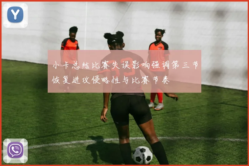 小卡总结比赛失误影响强调第三节恢复进攻侵略性与比赛节奏