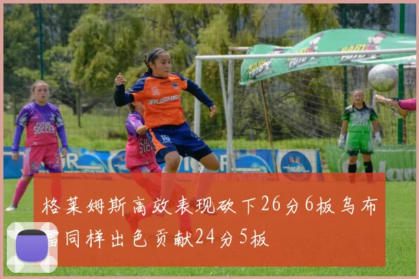 格莱姆斯高效表现砍下26分6板乌布雷同样出色贡献24分5板