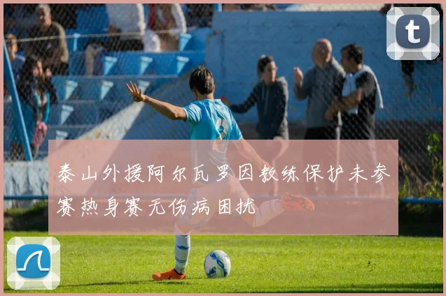 泰山外援阿尔瓦罗因教练保护未参赛热身赛无伤病困扰