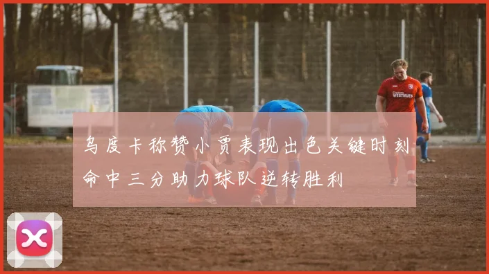 乌度卡称赞小贾表现出色关键时刻命中三分助力球队逆转胜利