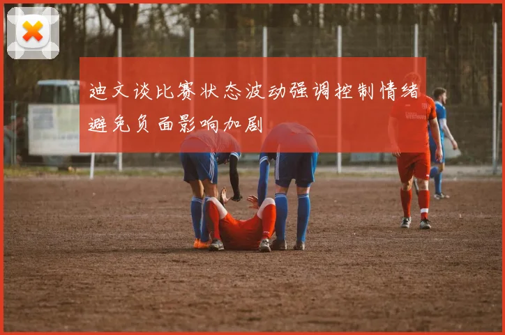 迪文谈比赛状态波动强调控制情绪避免负面影响加剧