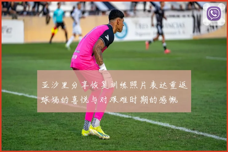 亚沙里分享恢复训练照片表达重返球场的喜悦与对艰难时期的感慨