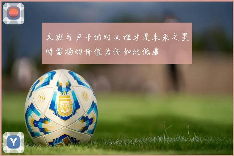 文班与卢卡的对决谁才是未来之星特雷杨的价值为何如此低廉